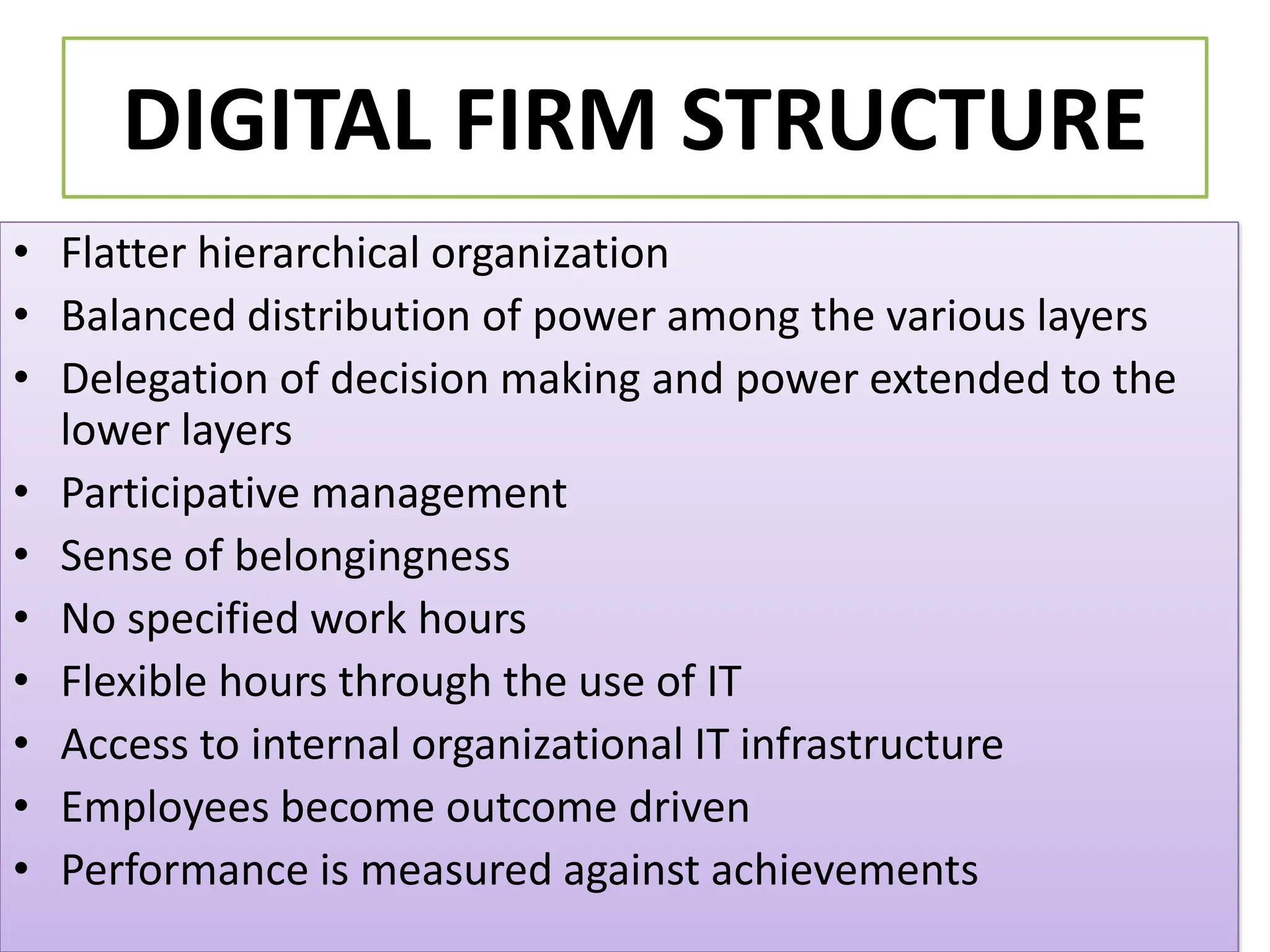 DIGITAL FIRM STRUCTURE
• Flatter hierarchical organization
• Balanced distribution of power among the various layers
• Delegation of decision making and power extended to the
lower layers
• Participative management
• Sense of belongingness
• No specified work hours
• Flexible hours through the use of IT
• Access to internal organizational IT infrastructure
• Employees become outcome driven
• Performance is measured against achievements
 