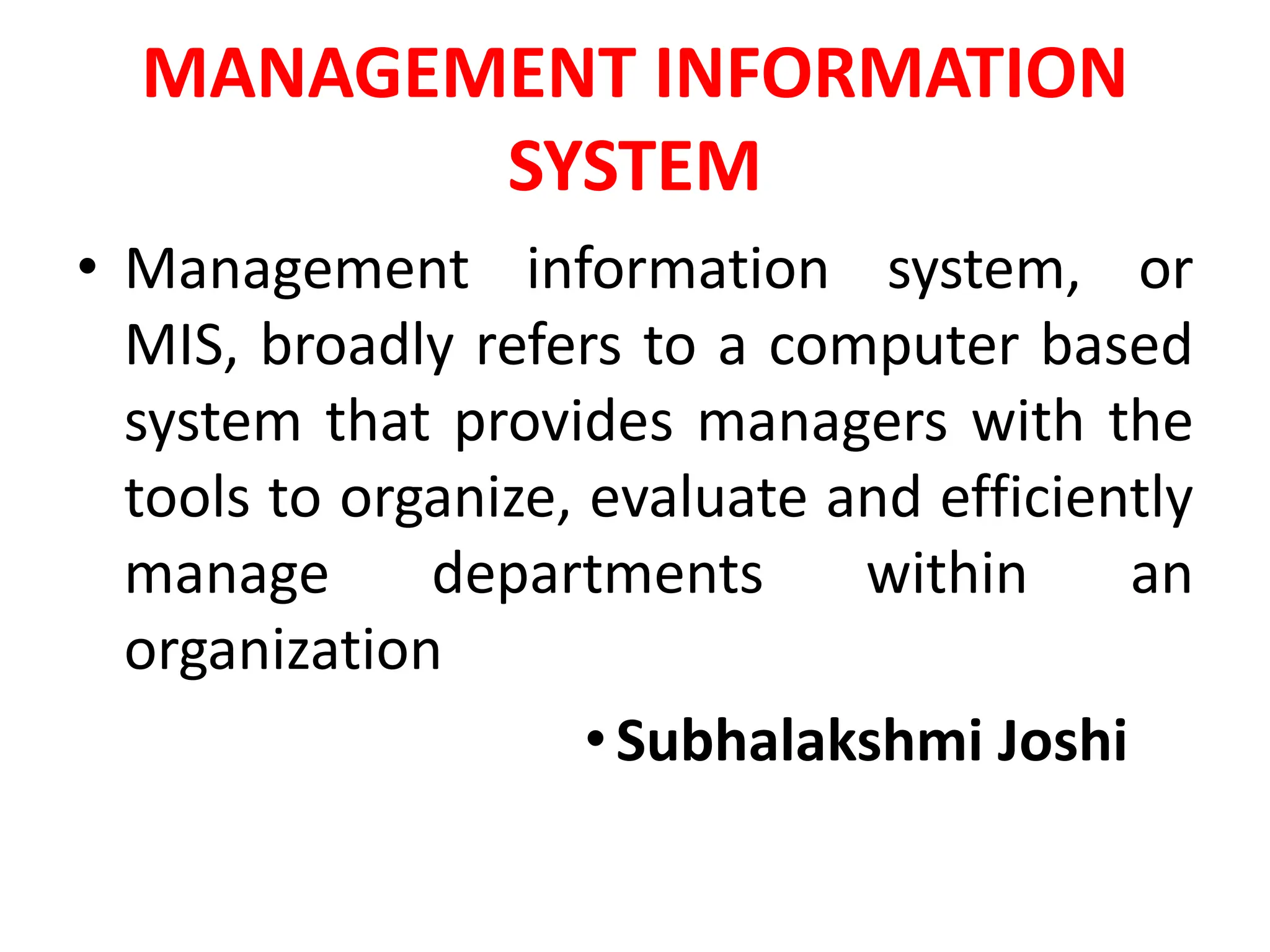 MANAGEMENT INFORMATION
SYSTEM
• Management information system, or
MIS, broadly refers to a computer based
system that provides managers with the
tools to organize, evaluate and efficiently
manage departments within an
organization
•Subhalakshmi Joshi
 