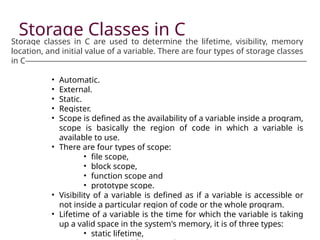 Storage Classes in C
Storage classes in C are used to determine the lifetime, visibility, memory
location, and initial value of a variable. There are four types of storage classes
in C
• Automatic.
• External.
• Static.
• Register.
• Scope is defined as the availability of a variable inside a program,
scope is basically the region of code in which a variable is
available to use.
• There are four types of scope:
• file scope,
• block scope,
• function scope and
• prototype scope.
• Visibility of a variable is defined as if a variable is accessible or
not inside a particular region of code or the whole program.
• Lifetime of a variable is the time for which the variable is taking
up a valid space in the system's memory, it is of three types:
• static lifetime,
 