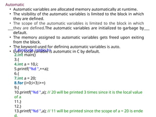 Automatic
• Automatic variables are allocated memory automatically at runtime.
• The visibility of the automatic variables is limited to the block in which
they are defined.
• The scope of the automatic variables is limited to the block in which
they are defined.The automatic variables are initialized to garbage by
default.
• The memory assigned to automatic variables gets freed upon exiting
from the block.
• The keyword used for defining automatic variables is auto.
• Every local variable is automatic in C by default.
1.#include <stdio.h>
2.int main()
3.{
4.int a = 10,i;
5.printf("%d ",++a);
6.{
7.int a = 20;
8.for (i=0;i<3;i++)
9.{
10.printf("%d ",a); // 20 will be printed 3 times since it is the local value
of a
11.}
12.}
13.printf("%d ",a); // 11 will be printed since the scope of a = 20 is ende
d.
 