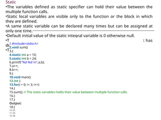 Static
•The variables defined as static specifier can hold their value between the
multiple function calls.
•Static local variables are visible only to the function or the block in which
they are defined.
•A same static variable can be declared many times but can be assigned at
only one time.
•Default initial value of the static integral variable is 0 otherwise null.
•The visibility of the static global variable is limited to the file in which it has
declared.
•The keyword used to define static variable is static.
1.#include<stdio.h>
2.void sum()
3.{
4.static int a = 10;
5.static int b = 24;
6.printf("%d %d n",a,b);
7.a++;
8.b++;
9.}
10.void main()
12.int i;
13.for(i = 0; i< 3; i++)
14.{
15.sum(); // The static variables holds their value between multiple function calls.
16.}
17.}
Output:
18.{
10 24
11 25
12 26
 