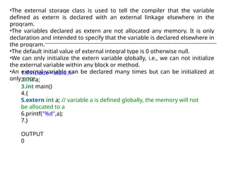 •The external storage class is used to tell the compiler that the variable
defined as extern is declared with an external linkage elsewhere in the
program.
•The variables declared as extern are not allocated any memory. It is only
declaration and intended to specify that the variable is declared elsewhere in
the program.
•The default initial value of external integral type is 0 otherwise null.
•We can only initialize the extern variable globally, i.e., we can not initialize
the external variable within any block or method.
•An external variable can be declared many times but can be initialized at
only once.
1.#include <stdio.h>
2.int a;
3.int main()
4.{
5.extern int a; // variable a is defined globally, the memory will not
be allocated to a
6.printf("%d",a);
7.}
OUTPUT
0
 