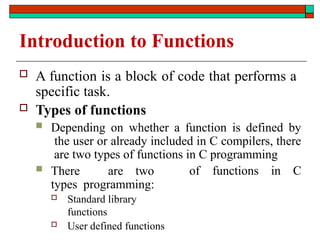 Introduction to Functions
 A function is a block of code that performs a
specific task.
 Types of functions
 Depending on whether a function is defined by
the user or already included in C compilers, there
are two types of functions in C programming
 There are two
types programming:
 Standard library
functions
 User defined functions
of functions in C
 