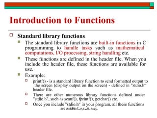 Introduction to Functions
 Standard library functions
 The standard library functions are built-in functions in C
programming to handle tasks such as mathematical
computations, I/O processing, string handling etc.
 These functions are defined in the header file. When you
include the header file, these functions are available for
use.
 Example:
 printf() - is a standard library function to send formatted output to
the screen (display output on the screen) - defined in "stdio.h“
header file.
 There are other numerous library functions defined under
"stdio.h", such as scanf(), fprintf(), getchar() etc.
 Once you include "stdio.h" in your program, all these functions
are availablePfreoprareud sBey
: .
 