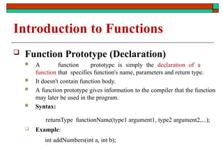 Introduction to Functions
 Function Prototype (Declaration)
 A function prototype is simply the declaration of a
function that specifies function's name, parameters and return type.
 It doesn't contain function body.
 A function prototype gives information to the compiler that the function
may later be used in the program.
 Syntax:
returnType functionName(type1 argument1, type2 argument2,...);
 Example:
int addNumbers(int a, int b);
 