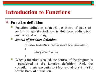Introduction to Functions
 Function definition
 Function definition contains the block of code to
perform a specific task i.e. in this case, adding two
numbers and returning it.
 Syntax of function definition
returnType functionName(type1 argument1, type2 argument2, ...)
{
//body of the function
}
 When a function is called, the control of the program is
transferred to the function definition. And, the
compiler starts executinPr
gepar
ted
hB
ey: L.
cJo
osep
dhin
ee
sUsh
ia
n, AP
s/I
iT
d,
SX CC E
 