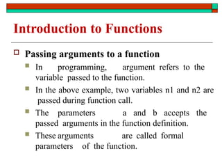 Introduction to Functions
 Passing arguments to a function
 In programming, argument refers to the
variable passed to the function.
 In the above example, two variables n1 and n2 are
passed during function call.
 The parameters a and b accepts the
passed arguments in the function definition.
 These arguments are called formal
parameters of the function.
 
