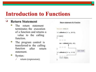 Introduction to Functions
 Return Statement
 The return statement
terminates the execution
of a function and returns a
value to the calling
function.
 The program control is
transferred to the calling
after return
function
statement.
 Syntax:
 return (expression);
 