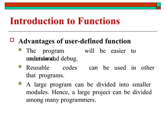 Introduction to Functions
 Advantages of user-defined function
 The program will be easier to
understand,
maintain and debug.
 Reusable codes
that programs.
can be used in other
 A large program can be divided into smaller
modules. Hence, a large project can be divided
among many programmers.
 
