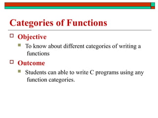 Categories of Functions
 Objective
 To know about different categories of writing a
functions
 Outcome
 Students can able to write C programs using any
function categories.
 