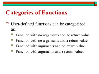 Categories of Functions
 User-defined functions can be categorized
as:
 Function with no arguments and no return value
 Function with no arguments and a return value
 Function with arguments and no return value
 Function with arguments and a return value.
 