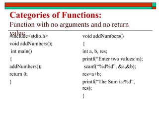 Categories of Functions:
Function with no arguments and no return
value
#include<stdio.h>
void addNumbers();
int main()
{
addNumbers();
return 0;
}
void addNumbers()
{
int a, b, res;
printf(“Enter two values:n);
scanf(“%d%d”, &a,&b);
res=a+b;
printf(“The Sum is:%d”,
res);
}
 