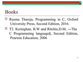 13
Books
 Reema Thareja, Programming in C, Oxford
University Press, Second Edition, 2016.
 T2. Kernighan, B.W and Ritchie,D.M, ―The
C Programming language‖, Second Edition,
Pearson Education, 2006
 
