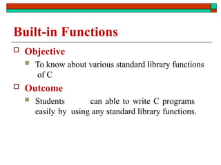 Built-in Functions
 Objective
 To know about various standard library functions
of C
 Outcome
 Students can able to write C programs
easily by using any standard library functions.
 