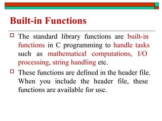 Built-in Functions
 The standard library functions are built-in
functions in C programming to handle tasks
such as mathematical computations, I/O
processing, string handling etc.
 These functions are defined in the header file.
When you include the header file, these
functions are available for use.
 
