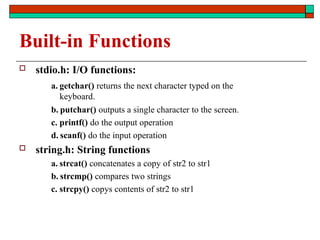 Built-in Functions
 stdio.h: I/O functions:
a. getchar() returns the next character typed on the
keyboard.
b. putchar() outputs a single character to the screen.
c. printf() do the output operation
d. scanf() do the input operation
 string.h: String functions
a. strcat() concatenates a copy of str2 to str1
b. strcmp() compares two strings
c. strcpy() copys contents of str2 to str1
 