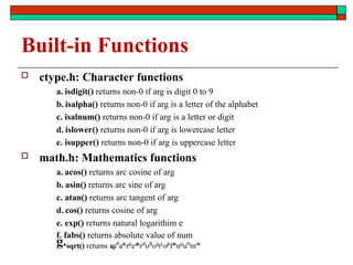 Built-in Functions
 ctype.h: Character functions
a. isdigit() returns non-0 if arg is digit 0 to 9
b. isalpha() returns non-0 if arg is a letter of the alphabet
c. isalnum() returns non-0 if arg is a letter or digit
d. islower() returns non-0 if arg is lowercase letter
e. isupper() returns non-0 if arg is uppercase letter
 math.h: Mathematics functions
a. acos() returns arc cosine of arg
b. asin() returns arc sine of arg
c. atan() returns arc tangent of arg
d. cos() returns cosine of arg
e. exp() returns natural logarithim e
f. fabs() returns absolute value of num
g.sqrt() returns s
q
uP
ar
e
rp
ea
r
e
rd
oB
oy
:
tL
o.
J
o
fs
e
np
uh
i
mn
e
 