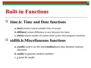 Built-in Functions
 time.h: Time and Date functions
a. time() returns current calender time of system
b. difftime() returns difference in secs between two times
c. clock() returns number of system clock cycles since program execution
 stdlib.h:Miscellaneous functions
a. srand() used to set the startinmalloc() provides dynamic memory
allocation
b. rand() to generate random numbers
c. g point for rand()
 
