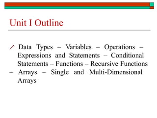 Unit I Outline
 Data Types – Variables – Operations –
Expressions and Statements – Conditional
Statements – Functions – Recursive Functions
– Arrays – Single and Multi-Dimensional
Arrays
 