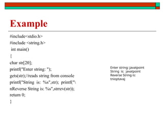 Example
#include<stdio.h>
#include <string.h>
int main()
{
char str[20];
printf("Enter string: ");
gets(str);//reads string from console
printf("String is: %s",str); printf("
nReverse String is: %s",strrev(str));
return 0;
}
Enter string: javatpoint
String is: javatpoint
Reverse String is:
tnioptavaj
 