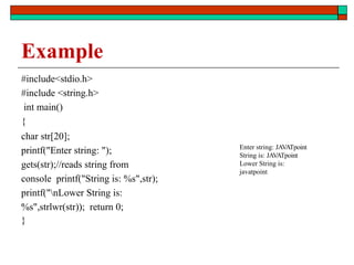 Example
#include<stdio.h>
#include <string.h>
int main()
{
char str[20];
printf("Enter string: ");
gets(str);//reads string from
console printf("String is: %s",str);
printf("nLower String is:
%s",strlwr(str)); return 0;
}
Enter string: JAVATpoint
String is: JAVATpoint
Lower String is:
javatpoint
 