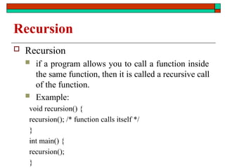 Recursion
 Recursion
 if a program allows you to call a function inside
the same function, then it is called a recursive call
of the function.
 Example:
void recursion() {
recursion(); /* function calls itself */
}
int main() {
recursion();
}
 