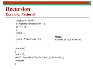 Recursion
Example: Factorial
#include <stdio.h>
int factorial(unsigned int i) {
if(i <= 1)
{
return 1;
}
return i * factorial(i - 1);
}
int main()
{
int i = 12;
printf("Factorial of %d is %dn", i, factorial(i));
return 0;
}
Output
Factorial of 12 is 479001600
 