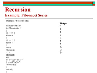 Recursion
Example: Fibonacci Series
Example: Fibonacci Series
#include <stdio.h>
int fibonacci(int i)
{
if(i == 0) {
return 0;
}
if(i == 1) {
return 1;
}
return
fibonacci(i
-1) +
fibonacci(i
-2);
}
int main() {
int i;
for (i = 0; i < 10; i++)
{ printf("%dtn",
fibonacci(i));
}
return 0;
}
Output
0
1
1
2
3
5
8
13
21
34
 