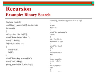 #include <stdio.h>
void binary_search(int [], int, int, int);
int main()
{
int key, size, i;int list[25];
printf("Ener size of a list: ")
scanf("", &size);
for(i= 0; i < size; i++)
{
scanf(“%d”,
list[i]);
}
printf("Enter key to searchn");
scanf("%d", &key);
binary_search(list, 0, size, key);
}
void binary_search(int list[], int lo, int hi, int key)
{
int mid;
if (lo > hi)
{
printf("Key not foundn");
return;
}
mid = (lo + hi) / 2;
if (list[mid] == key)
{
printf("Key found
n");
}
else if (list[mid] >
key)
{
binary_search(list,
lo, mid - 1, key);
}
else if (list[mid] <
key)
{
Recursion
Example: Binary Search
 
