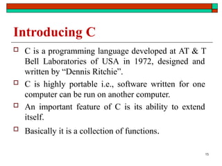 Introducing C
 C is a programming language developed at AT & T
Bell Laboratories of USA in 1972, designed and
written by “Dennis Ritchie”.
 C is highly portable i.e., software written for one
computer can be run on another computer.
 An important feature of C is its ability to extend
itself.
 Basically it is a collection of functions.
15
 
