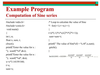 Example Program
Computation of Sine series
#include<stdio.h>
#include<conio.h>
void main()
{
int i, n;
float x, sum, t;
clrscr();
printf("Enter the value for x :
"); scanf("%f",&x);
printf("Enter the value for n :
"); scanf("%d", &n);
x=x*3.14159/180;
t=x;
sum=x;
/* Loop to calculate the value of Sine
*/ for(i=1;i<=n;i++)
{
t=(t*(-1)*x*x)/(2*i*(2*i+1));
sum=sum+t;
}
printf(" The value of Sin(%f) = %.4f",x,sum);
getch();
}
 