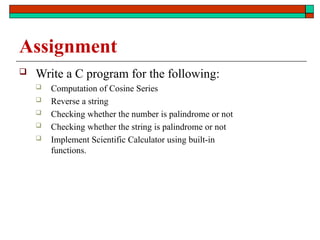 Assignment
 Write a C program for the following:
 Computation of Cosine Series
 Reverse a string
 Checking whether the number is palindrome or not
 Checking whether the string is palindrome or not
 Implement Scientific Calculator using built-in
functions.
 