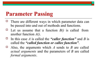 Parameter Passing
 There are different ways in which parameter data can
be passed into and out of methods and functions.
 Let us assume that a function B() is called from
another function A().
 In this case A is called the “caller function” and B is
called the “called function or callee function”.
 Also, the arguments which A sends to B are called
actual arguments and the parameters of B are called
formal arguments.
 