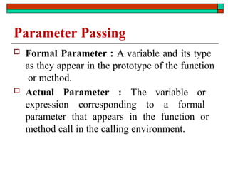 Parameter Passing
 Formal Parameter : A variable and its type
as they appear in the prototype of the function
or method.
 Actual Parameter : The variable or
expression corresponding to a formal
parameter that appears in the function or
method call in the calling environment.
 