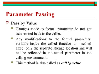 Parameter Passing
 Pass by Value
 Changes made to formal parameter do not get
transmitted back to the caller.
 Any modifications to the formal parameter
variable inside the called function or method
affect only the separate storage location and will
not be reflected in the actual parameter in the
calling environment.
 This method is also called as call by value.
 