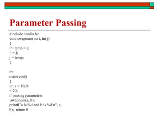 Parameter Passing
#include <stdio.h>
void swapnum(int i, int j)
{
int temp = i;
i = j;
j = temp;
}
int
main(void)
{
int a = 10, b
= 20;
// passing parameters
swapnum(a, b);
printf("a is %d and b is %dn", a,
b); return 0
 
