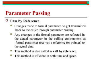 Parameter Passing
 Pass by Reference
 Changes made to formal parameter do get transmitted
back to the caller through parameter passing.
 Any changes to the formal parameter are reflected in
the actual parameter in the calling environment as
formal parameter receives a reference (or pointer) to
the actual data.
 This method is also called as call by reference.
 This method is efficient in both time and space.
 