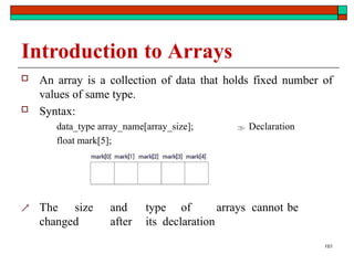 Introduction to Arrays
 An array is a collection of data that holds fixed number of
values of same type.
 Syntax:
data_type array_name[array_size];  Declaration
float mark[5];
 The size and type of arrays cannot be
changed after its declaration
161
 