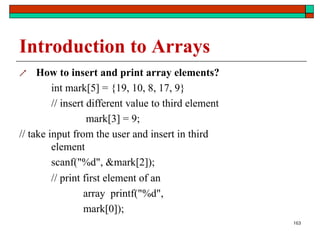 163
Introduction to Arrays
 How to insert and print array elements?
int mark[5] = {19, 10, 8, 17, 9}
// insert different value to third element
mark[3] = 9;
// take input from the user and insert in third
element
scanf("%d", &mark[2]);
// print first element of an
array printf("%d",
mark[0]);
 