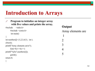 164
Introduction to Arrays
 Program to initialize an integer array
with five values and prints the array.
#include <stdio.h>
#include <conio.h>
int main()
{
int numbers[]={1,2,3,4,5}; int i;
clrscr();
printf("Array elements aren");
for(i=0;i<=4;i++)
printf("%dn",numbers[i]);
getch();
return 0;
}
Output
Array elements are
1
2
3
4
5
 
