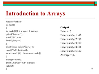 Introduction to Arrays
#include <stdio.h>
int main()
{
int marks[10], i, n, sum = 0, average;
printf("Enter n: ");
scanf("%d", &n);
for(i=0; i<n; ++i)
{
printf("Enter number%d: ",i+1);
scanf("%d", &marks[i]);
sum += marks[i];
}
average = sum/n;
//sum=sum+marks[i]
printf("Average = %d", average);
return 0;
}
Output
Enter n: 5
Enter number1: 45
Enter number2: 35
Enter number3: 38
Enter number4: 31
Enter number5: 49
Average = 39
159
 