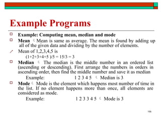 166
Example Programs
 Example: Computing mean, median and mode
 Mean Mean is same as average. The mean is found by adding up
all of the given data and dividing by the number of elements.
 Mean of 1,2,3,4,5 is
(1+2+3+4+5 )/5 = 15/3 = 3
 Median  The median is the middle number in an ordered list
(ascending or descending). First arrange the numbers in orders in
ascending order, then find the middle number and save it as median
Example: 1 2 3 4 5  Median is 3
 Mode Mode is the element which happens most number of time in
the list. If no element happens more than once, all elements are
considered as mode.
Example: 1 2 3 3 4 5  Mode is 3
 