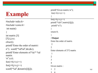 Example
#include<stdio.h>
#include<conio.h>
int main()
{
int matrix [3]
[3],i,j,r,c;
clrscr();
printf(“Enter the order of matrix
n”); scanf(“%d%d”,&r,&c);
printf(“Enter elements of %d * %d
matrix
n”,r,c);
for(i=0;i<r;i++)
for(j=0;j<c;j++)
scanf(“%d”,&matrix[i][j]);
printf(“Given matrix:n”);
for(i=0;i<r;i++)
{
for(j=0;j<c;j++)
printf(“%dt”,matrix[i][j]);
printf(“n”);
}
return 0;
}
//Output
Enter the order of matrix
2
2
Enter elements of 2*2 matrix
1
2
3
4
Given matrix :
1 2
3 4
163
 