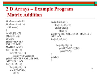 2 D Arrays – Example Program
Matrix Addition
171
#include <stdio.h>
#include <conio.h>
void main()
{
int a[2][3],b[2]
[3],c[2][3],i,j;
clrscr();
printf("nENTER
VALUES FOR
MATRIX A:n");
for(i=0;i<2;i++)
for(j=0;j<3;j++)
scanf("%d",&a[i][j]);
printf("nENTER VALUES FOR
MATRIX B:n");
for(i=0;i<2;i++)
for(j=0;j<3;j++)
scanf("%d",&b[
i][j]);
for(i=0;i<2;i++)
for(j=0;j<3;j++)
c[i][j]=a[i][j]
+b[i][j];
printf("nTHE VALUES OF MATRIX C
ARE:n");
for(i=0;i<2;i++)
{
for(j=0;j<3;j++)
printf("%5d",c[i][j]);
printf("n");
}
getch();
}
 