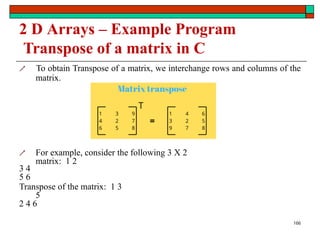 2 D Arrays – Example Program
Transpose of a matrix in C
 To obtain Transpose of a matrix, we interchange rows and columns of the
matrix.
 For example, consider the following 3 X 2
matrix: 1 2
3 4
5 6
Transpose of the matrix: 1 3
5
2 4 6
166
 