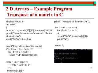 2 D Arrays – Example Program
Transpose of a matrix in C
#include <stdio.h>
int main()
{
int m, n, c, d, matrix[10][10], transpose[10][10];
printf("Enter the number of rows and columns
of a matrixn");
scanf("%d%d", &m, &n);
printf("Enter elements of the matrix
n"); for (c = 0; c < m; c++){
for (d = 0; d < n; d++){
scanf("%d", &matrix[c][d]);}}
for (c = 0; c < m; c++)
{ for (d = 0; d < n; d+
+){
transpose[d][c] =
printf("Transpose of the matrix:n");
for (c = 0; c < n; c++) {
for (d = 0; d < m; d+
+)
printf("%dt", transpose[c][d]);
printf("n");
}
return 0;
}
167
 
