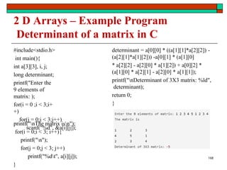 2 D Arrays – Example Program
Determinant of a matrix in C
#include<stdio.h>
int main(){
int a[3][3], i, j;
long determinant;
printf("Enter the
9 elements of
matrix: );
for(i = 0 ;i < 3;i+
+)
for(j = 0;j < 3;j++)
scanf("%d", &a[i][j]);
printf("nThe matrix isn");
for(i = 0;i < 3; i++){
printf("n");
for(j = 0;j < 3; j++)
printf("%dt", a[i][j]);
}
determinant = a[0][0] * ((a[1][1]*a[2][2]) -
(a[2][1]*a[1][2])) -a[0][1] * (a[1][0]
* a[2][2] - a[2][0] * a[1][2]) + a[0][2] *
(a[1][0] * a[2][1] - a[2][0] * a[1][1]);
printf("nDeterminant of 3X3 matrix: %ld",
determinant);
return 0;
}
168
 