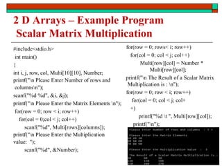 2 D Arrays – Example Program
Scalar Matrix Multiplication
#include<stdio.h>
int main()
{
int i, j, row, col, Multi[10][10], Number;
printf("n Please Enter Number of rows and
columnsn");
scanf("%d %d", &i, &j);
printf("n Please Enter the Matrix Elements n");
for(row = 0; row < i; row++)
for(col = 0;col < j; col++)
scanf("%d", Multi[rows][columns]);
printf("n Please Enter the Multiplication
value: ");
scanf("%d", &Number);
for(row = 0; rows< i; row++)
for(col = 0; col < j; col++)
Multi[row][col] = Number *
Multi[row][col];
printf("n The Result of a Scalar Matrix
Multiplication is : n");
for(row = 0; row < i; row++)
for(col = 0; col < j; col+
+)
printf("%d t ", Multi[row][col]);
printf("n");
return 0; }
169
 