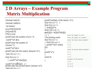 2 D Arrays – Example Program
Matrix Multiplication
#include<stdio.h>
#include<stdlib.h>
int main(){
int a[10][10],b[10]
[10],mul[10]
[10],r,c,i,j,k;
printf("enter the number of row=");
scanf("%d",&r);
printf("enter the number of
column=");
scanf("%d",&c);
printf("enter the first matrix element=n");
for(i=0;i<r;i++) {
for(j=0;j<c;j++)
{ scanf("%d",&a[i][j]);
}}
printf("enter the second matrix element=n");
for(i=0;i<r;i++) {
scanf("%d",&b[i][j]); } }
printf("multiply of the matrix=n");
for(i=0;i<r;i++) {
for(j=0;j<c;j++)
{ mul[i][j]=0;
for(k=0;k<c;k++)
{
mul[i][j]+=a[i][k]*b[k][j];
} } }
//for printing result
for(i=0;i<r;i++)
{ for(j=0;j<c;j++)
{ printf("%dt",mul[i]
[j]);
}
printf("n");
}
return 0;
}
171
 
