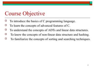 2
Course Objective
 To introduce the basics of C programming language.
 To learn the concepts of advanced features of C.
 To understand the concepts of ADTs and linear data structures.
 To know the concepts of non-linear data structure and hashing.
 To familiarize the concepts of sorting and searching techniques.
 